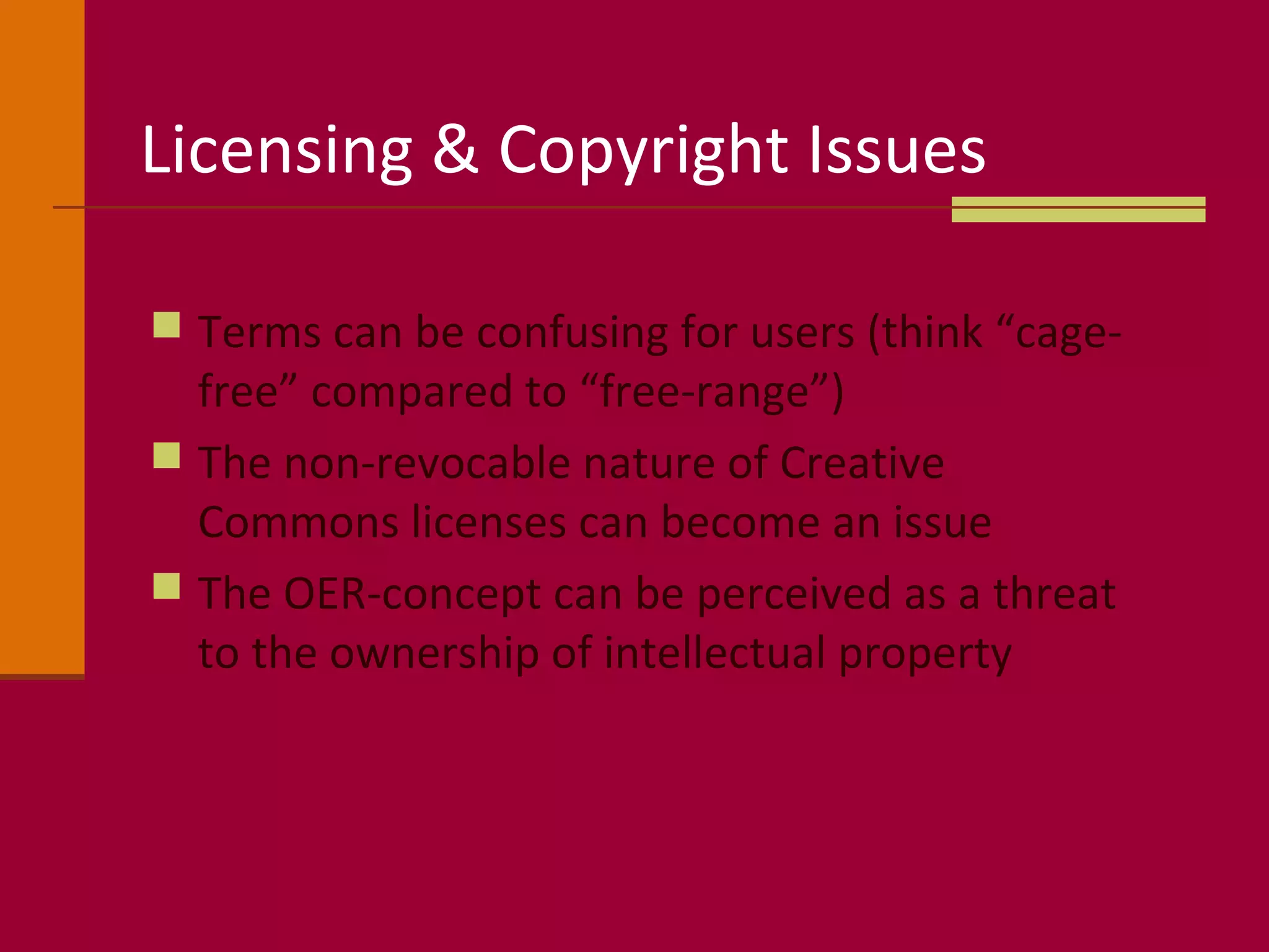 Licensing & Copyright Issues
 Terms can be confusing for users (think “cage-
free” compared to “free-range”)
 The non-revocable nature of Creative
Commons licenses can become an issue
 The OER-concept can be perceived as a threat
to the ownership of intellectual property
 