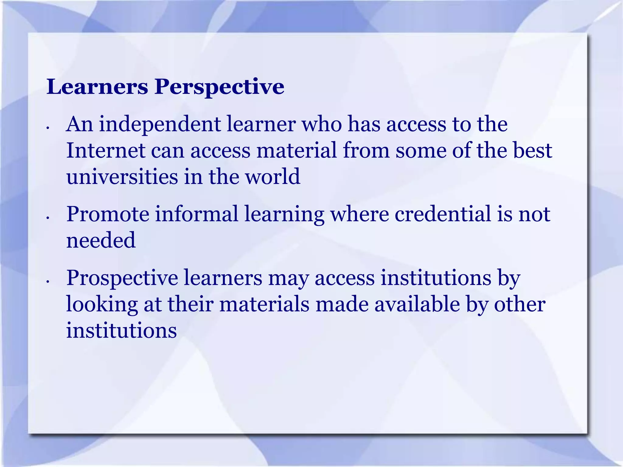 Learners Perspective
•

•

•

An independent learner who has access to the
Internet can access material from some of the best
universities in the world
Promote informal learning where credential is not
needed
Prospective learners may access institutions by
looking at their materials made available by other
institutions

 
