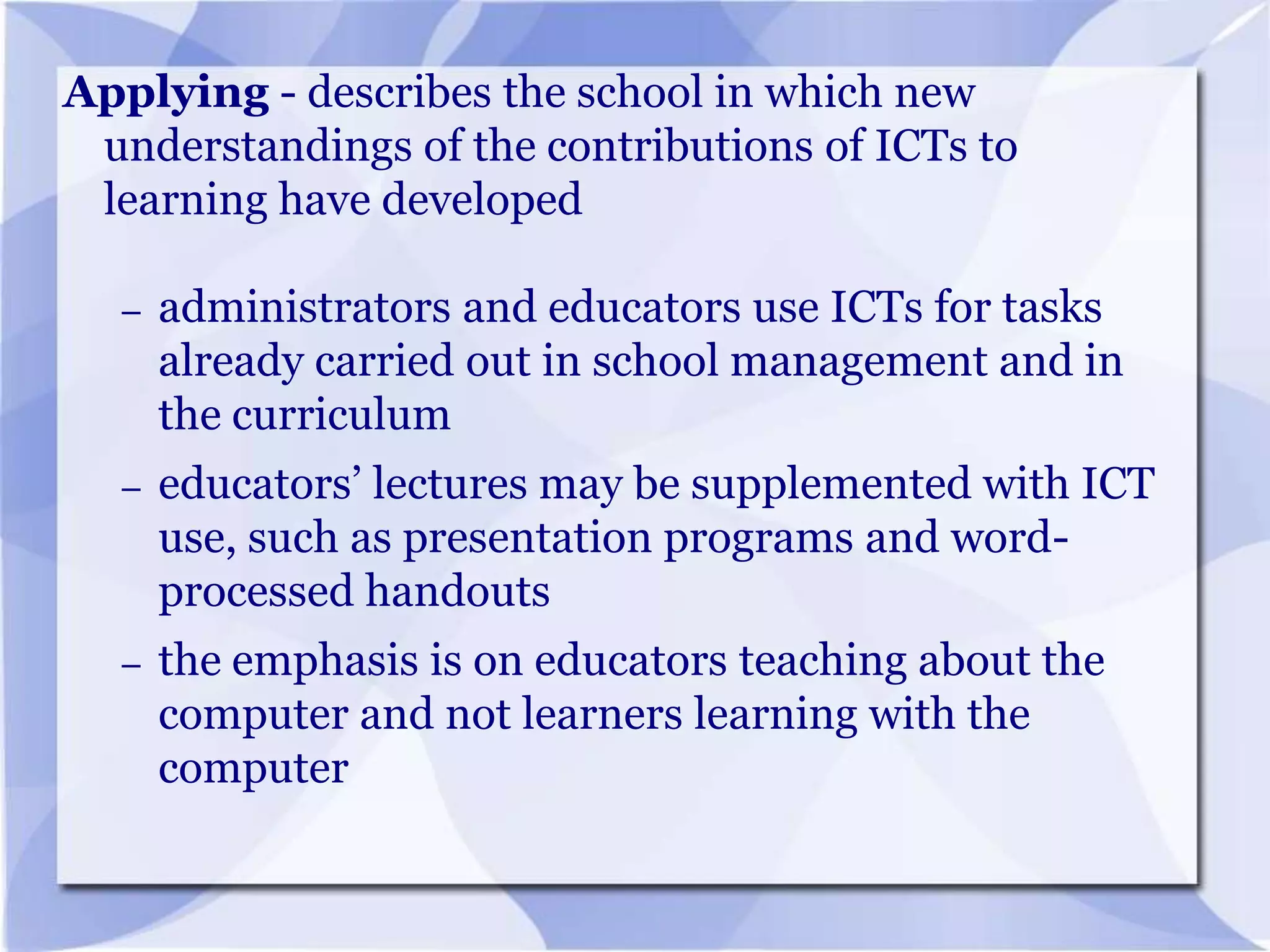 Applying - describes the school in which new
understandings of the contributions of ICTs to
learning have developed
–

administrators and educators use ICTs for tasks
already carried out in school management and in
the curriculum

–

educators’ lectures may be supplemented with ICT
use, such as presentation programs and wordprocessed handouts

–

the emphasis is on educators teaching about the
computer and not learners learning with the
computer

 