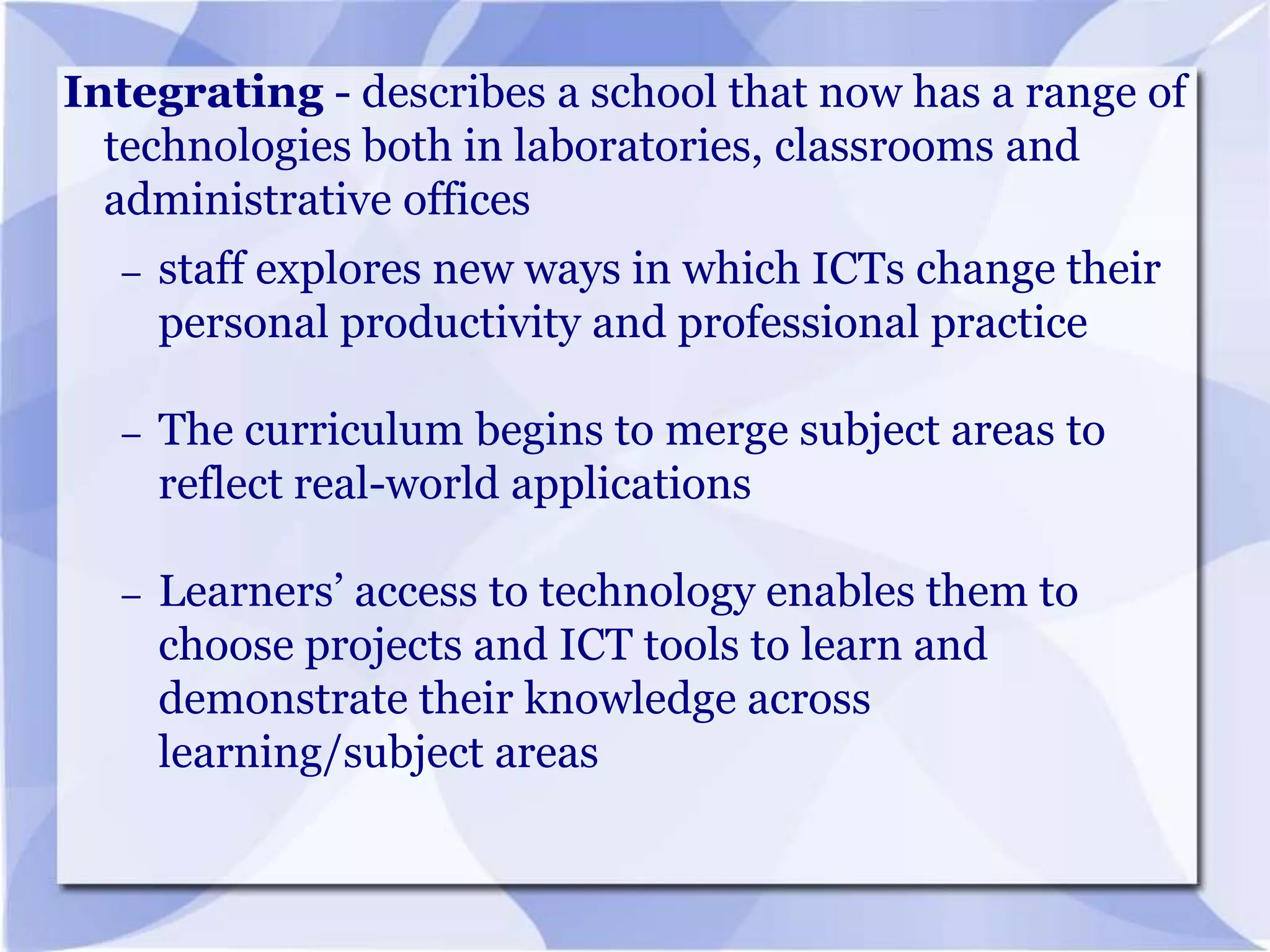 Integrating - describes a school that now has a range of
technologies both in laboratories, classrooms and
administrative offices
–

staff explores new ways in which ICTs change their
personal productivity and professional practice

–

The curriculum begins to merge subject areas to
reflect real-world applications

–

Learners’ access to technology enables them to
choose projects and ICT tools to learn and
demonstrate their knowledge across
learning/subject areas

 