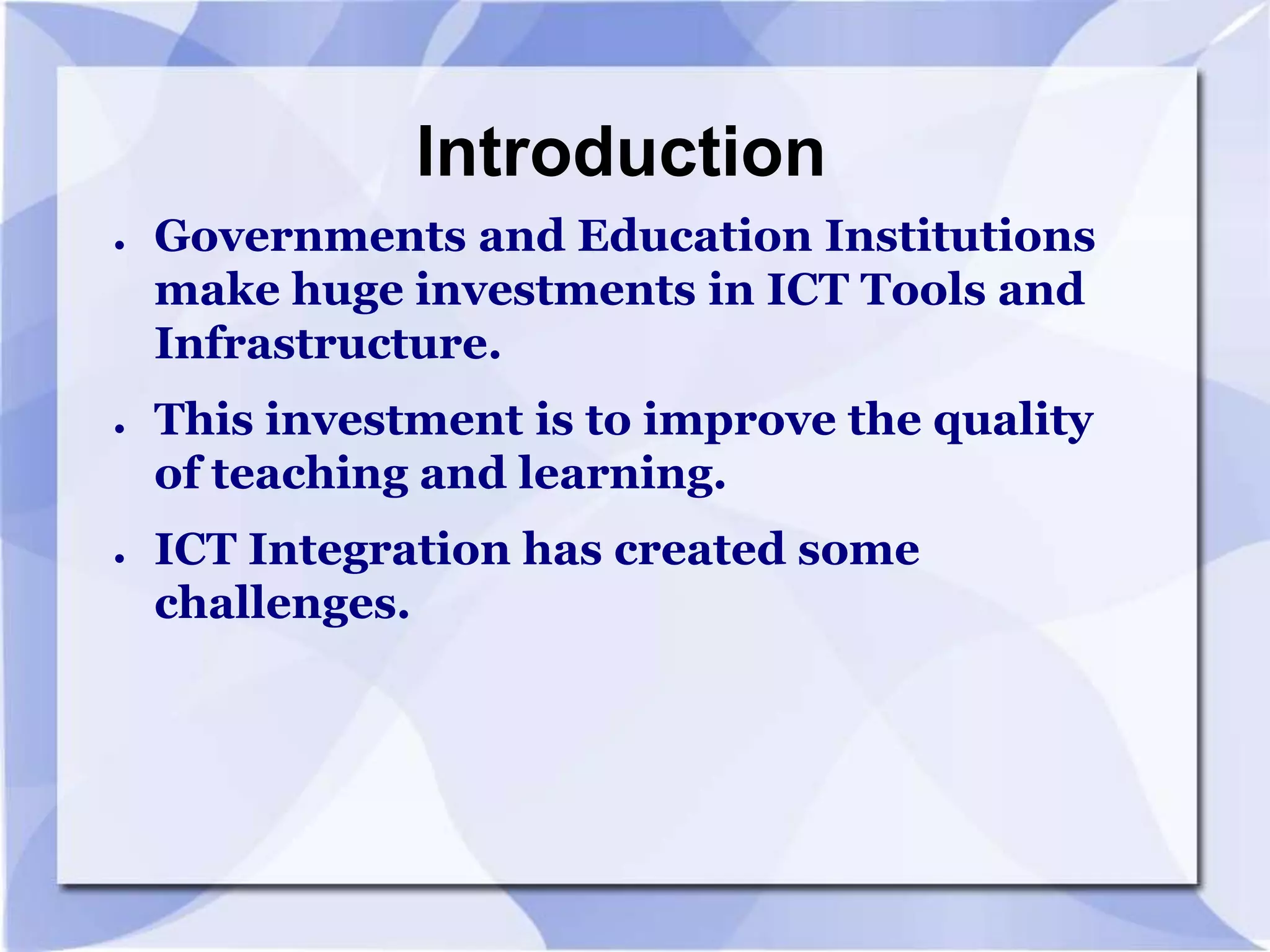 Introduction
●

●

●

Governments and Education Institutions
make huge investments in ICT Tools and
Infrastructure.
This investment is to improve the quality
of teaching and learning.
ICT Integration has created some
challenges.

 
