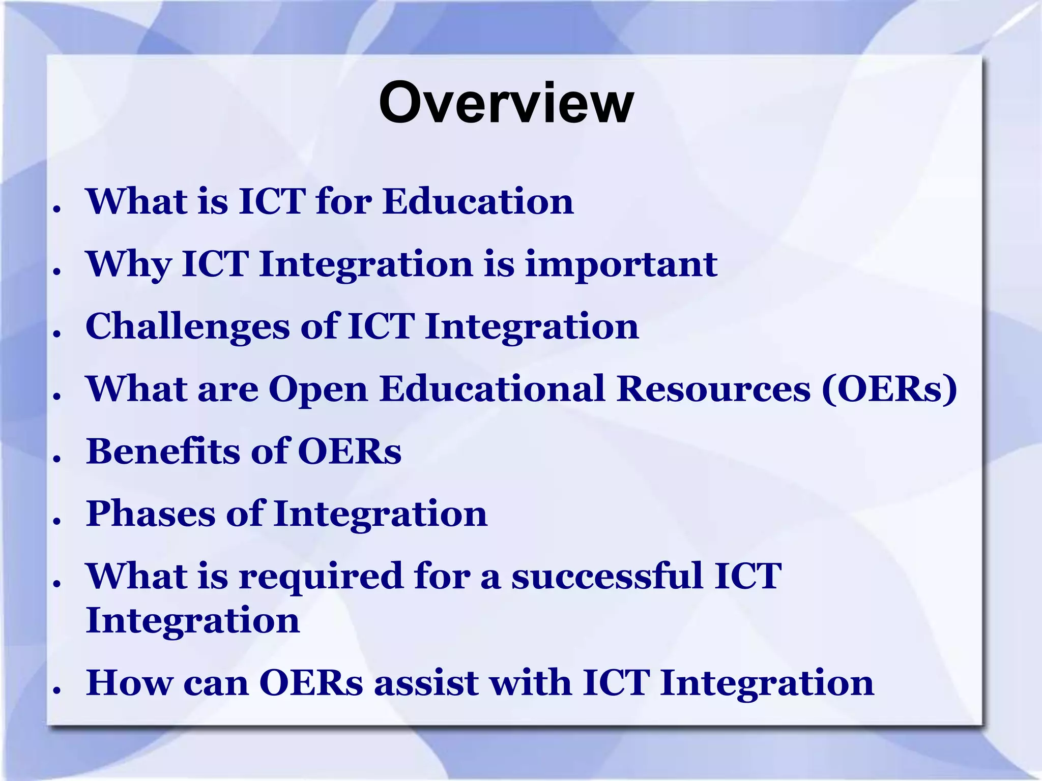 Overview
●

What is ICT for Education

●

Why ICT Integration is important

●

Challenges of ICT Integration

●

What are Open Educational Resources (OERs)

●

Benefits of OERs

●

Phases of Integration

●

●

What is required for a successful ICT
Integration

How can OERs assist with ICT Integration

 