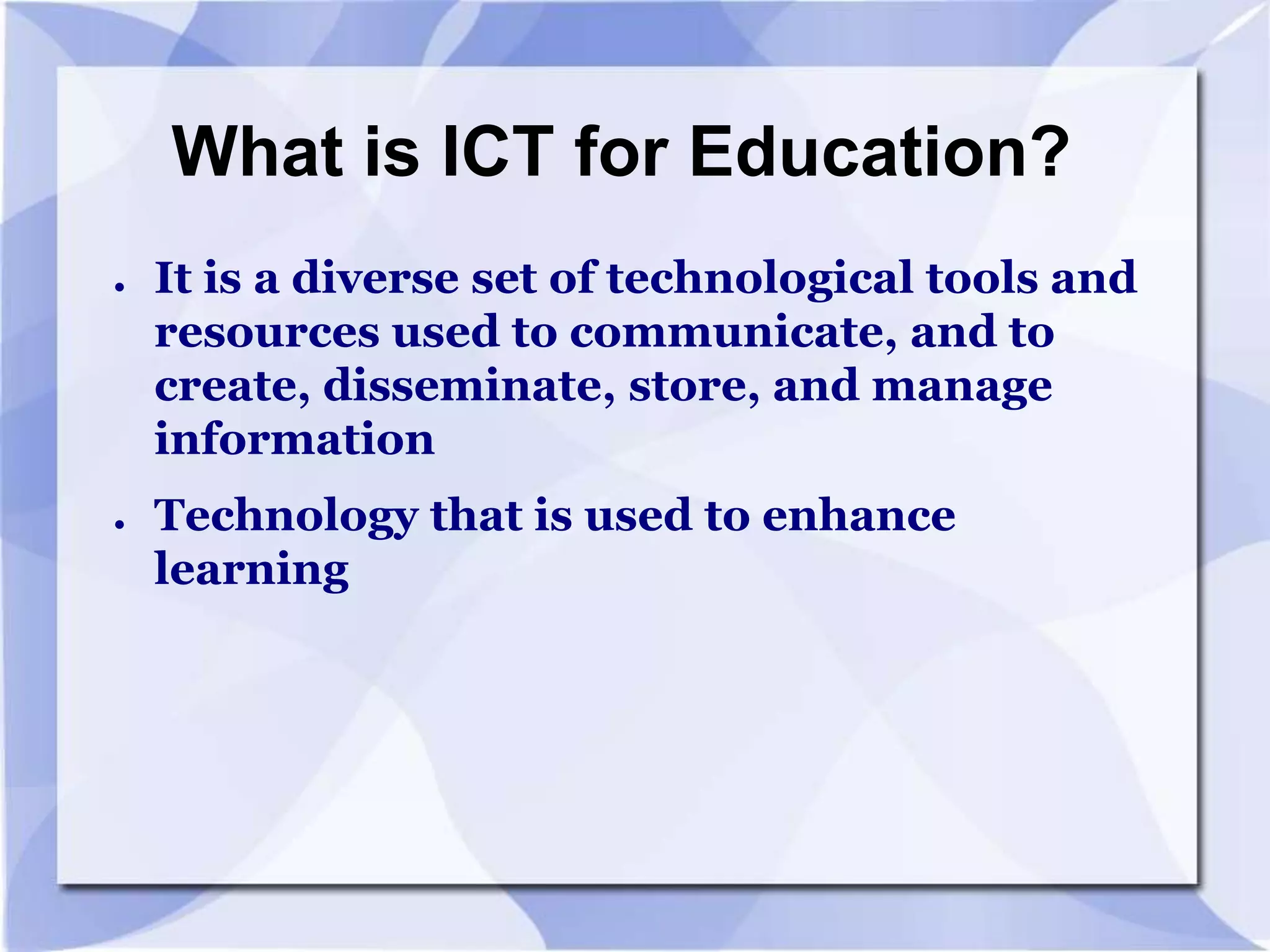 What is ICT for Education?
●

●

It is a diverse set of technological tools and
resources used to communicate, and to
create, disseminate, store, and manage
information

Technology that is used to enhance
learning

 