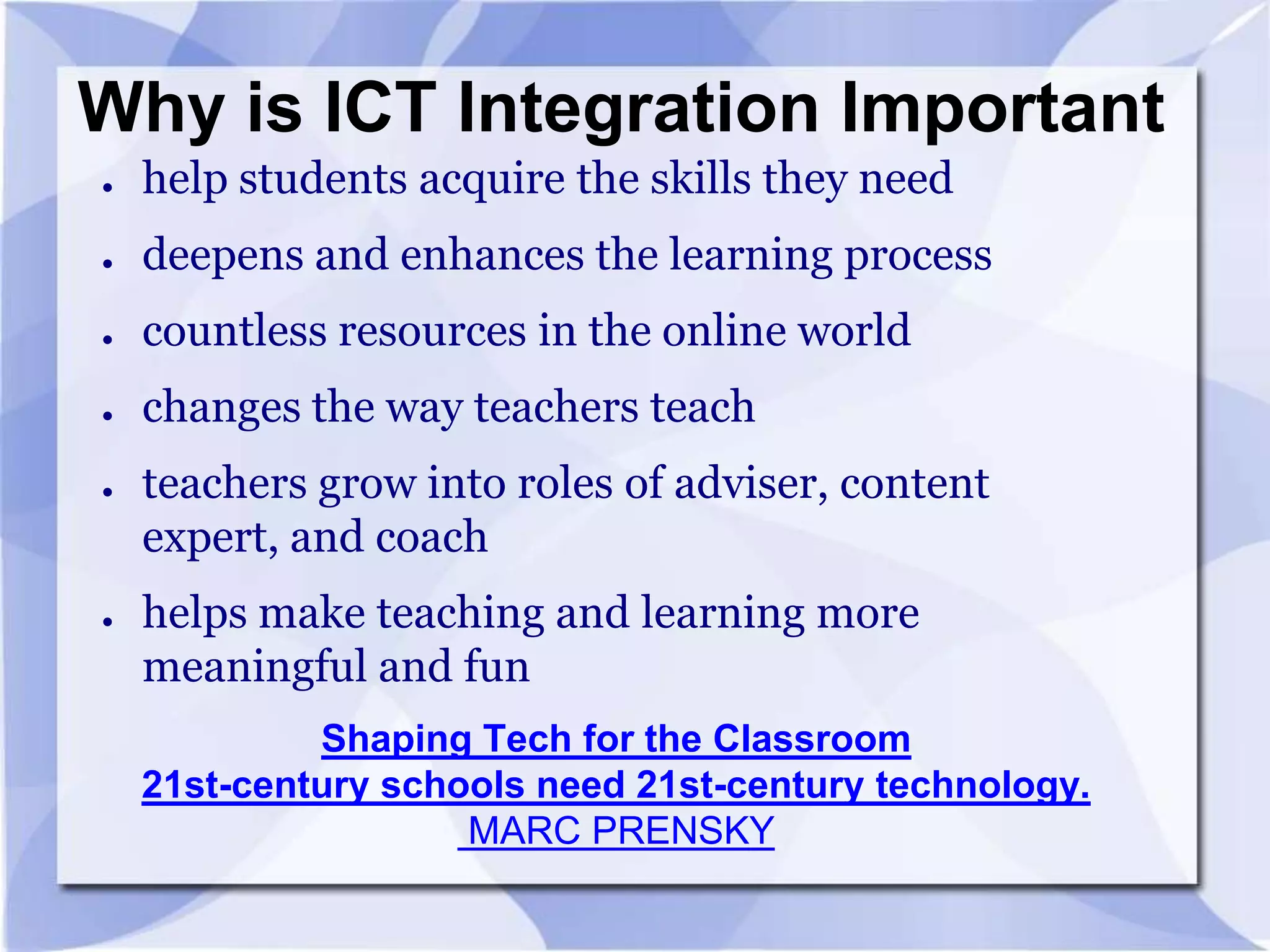 Why is ICT Integration Important
●

help students acquire the skills they need

●

deepens and enhances the learning process

●

countless resources in the online world

●

changes the way teachers teach

●

●

teachers grow into roles of adviser, content
expert, and coach
helps make teaching and learning more
meaningful and fun
Shaping Tech for the Classroom
21st-century schools need 21st-century technology.
MARC PRENSKY

 