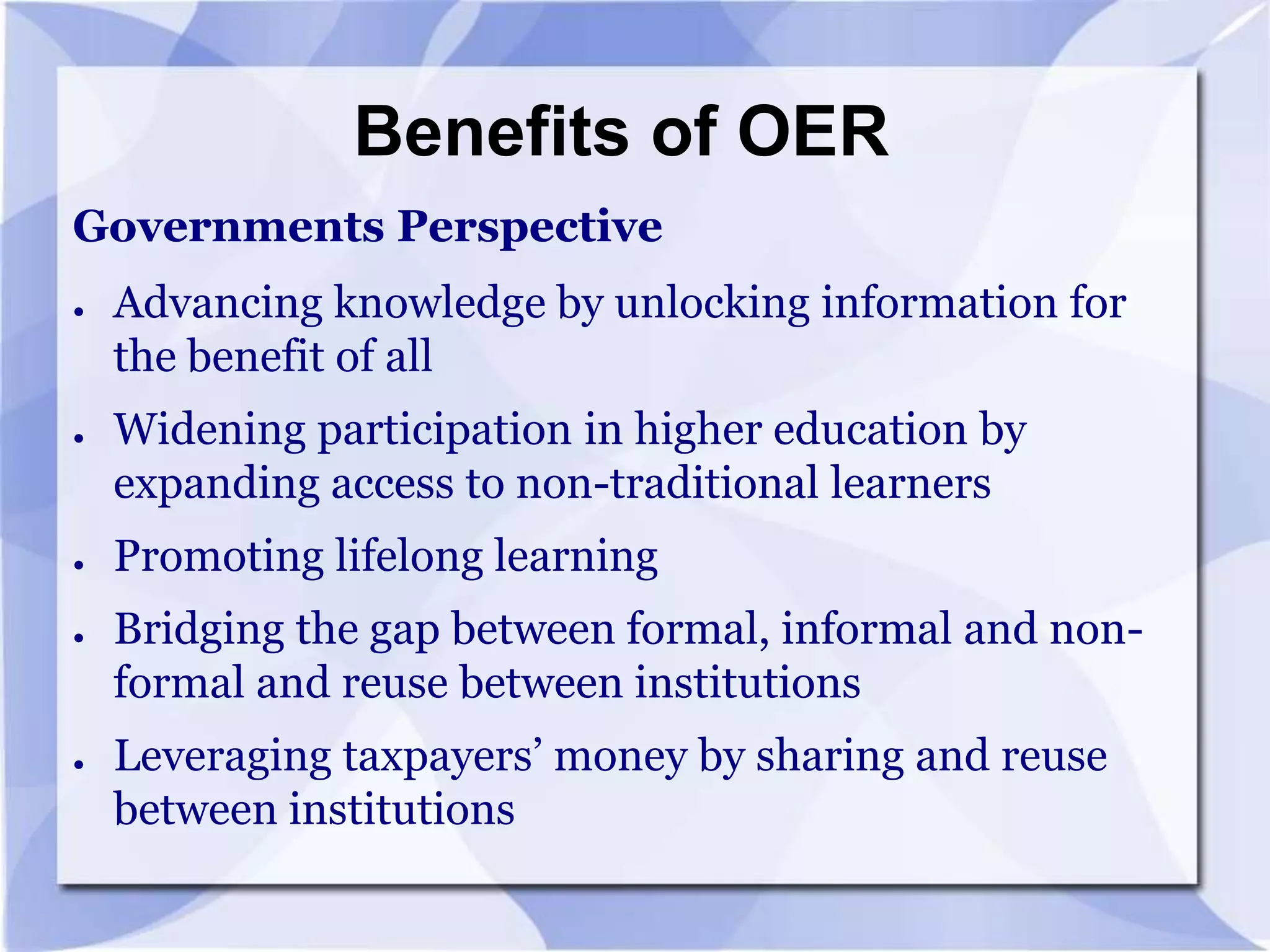 Benefits of OER
Governments Perspective
●

●

●

●

●

Advancing knowledge by unlocking information for
the benefit of all
Widening participation in higher education by
expanding access to non-traditional learners
Promoting lifelong learning
Bridging the gap between formal, informal and nonformal and reuse between institutions
Leveraging taxpayers’ money by sharing and reuse
between institutions

 