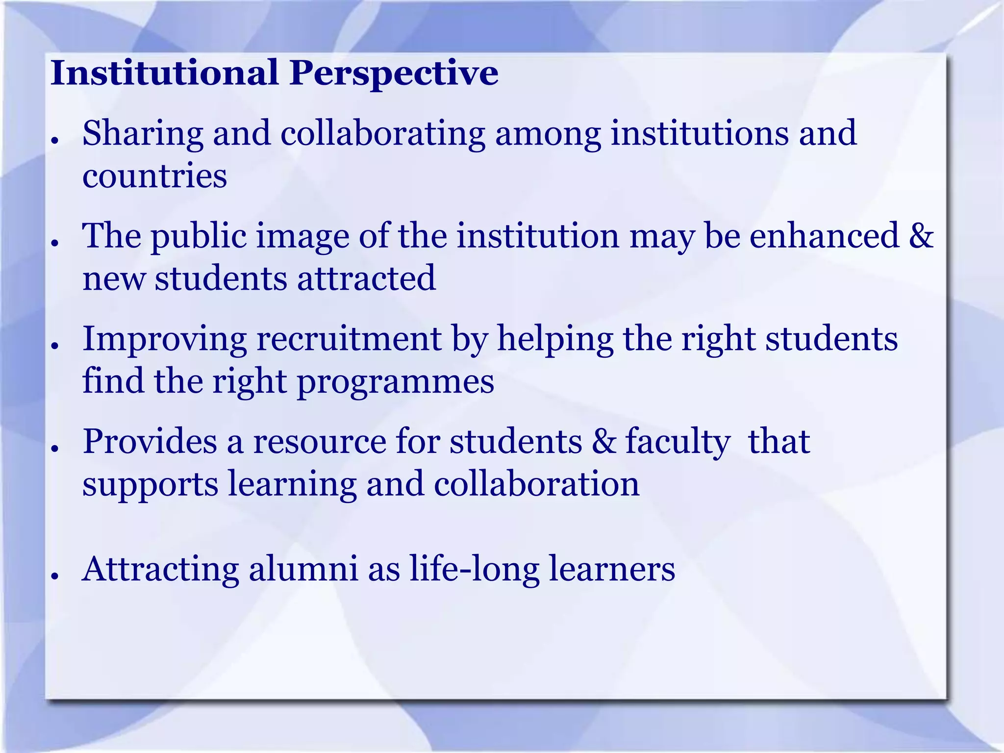 Institutional Perspective
●

●

●

●

●

Sharing and collaborating among institutions and
countries
The public image of the institution may be enhanced &
new students attracted
Improving recruitment by helping the right students
find the right programmes
Provides a resource for students & faculty that
supports learning and collaboration
Attracting alumni as life-long learners

 