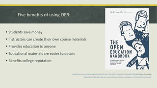 Five benefits of using OER:
 Students save money
 Instructors can create their own course materials
 Provides education to anyone
 Educational materials are easier to obtain
 Benefits college reputation
https://commons.wikimedia.org/wiki/File:Book_cover_The_Open_Education_Handbook_2014.jpg by Open Knowledge
The content of this site is licensed under a Creative Commons Attribution 3.0 License (all jurisdictions)
 