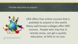Provide education to anyone
OER offers free online courses that is
available to anyone in the world.
Many well-known colleges offer OER
courses. People who may live in
remote areas, can get a quality
education, at little to no cost.Picture by: eady https://openclipart.org/user-detail/eady
https://openclipart.org/detail/134599/stories-of-the-
world
 