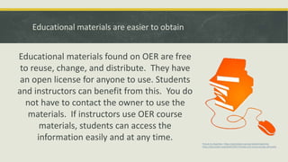 Educational materials are easier to obtain
Educational materials found on OER are free
to reuse, change, and distribute. They have
an open license for anyone to use. Students
and instructors can benefit from this. You do
not have to contact the owner to use the
materials. If instructors use OER course
materials, students can access the
information easily and at any time. Picture by cliparteles https://openclipart.org/user-detail/cliparteles
https://openclipart.org/detail/140473/books-and-mouse-orange-silhouette
 