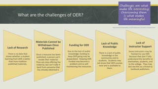 What are the challenges of OER?
Lack of Research
There is no data that
shows whether a student
learning from OER is better
than from tradition
published materials.
Materials Cannot be
Withdrawn Once
Published
Once a resource has been
published, a person can’t
revoke their material.
They can stop offering the
material, but can’t take it
back from someone that
has already obtained it.
Funding for OER
Due to the lack of public
knowledge, funding to
keep OER going may be
jeopardized. Keeping OER
funded may become a
problem and so will
maintaining the resources.
Lack of Public
Knowledge
There is a lack of public
knowledge in the
community and to
students. Students may
not know that OER courses
exist and is available to
them.
Lack of
Instructor Support
Some instructors may be
hesitant to use OER
because they don’t fully
understand the benefits to
themselves, students, and
to the college. They may
also see this as a threat to
textbook publishers.
http://www.learningtojuggle.com/2012/06/project-10-week-1-frustration.html
 