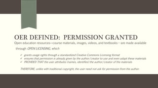 OER DEFINED: PERMISSION GRANTED
Open education resources—course materials, images, videos, and textbooks---are made available
through OPEN LICENSING, which
 grants usage rights through a standardized Creative Commons Licensing format
 ensures that permission is already given by the author/creator to use and even adapt these materials
 PROVIDED THAT the user attributes (names, identifies) the author/creator of the materials
THEREFORE, unlike with traditional copyright, the user need not ask for permission from the author.
 