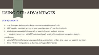 USING OER: ADVANTAGES
FOR STUDENTS
 cost-free open license textbooks can replace costly printed textbooks
 OER provides immediate access to most recent versions of cost-free textbooks
 students can see published materials as recent, dynamic, updated sources
 students can connect with OER materials through variety of technologies—computers, tablets,
smartphones
 use of OER strengthens and enhances student compositions—written, oral, visual—as students can insert
 these into their compositions to illustrate and support their points.
 fo
 