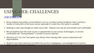 USING OER: CHALLENGES
FOR STUDENTS
 Some students may prefer a print textbook, such as a compact writing handbook, that is used by a
number of instructors of the same course, especially if a used/low-cost option is available.
 Ordering a used copy through an online source like Amazon.com may be more familiar and comfortable.
 Not all students have the same access or opportunities to own various technologies, or are less
comfortable with “moving between” a variety of source materials.
 Attraction of a “no-cost” text option may distract from noticing other course components and
responsibilities.
 Students must still understand and follow the practice of attribution—acknowledgement of authors,
artists, creators of source materials.
 