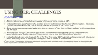 USING OER: CHALLENGES
FOR EDUCATORS
 Attentive planning and selectivity are needed when converting a course to OER.
 Ordering the most recent edition of a familiar, “proven” textbook may be the most effective option. Revising a
syllabus and already-effective course outline may not be feasible at the current time.
 Some open resources may need review and time to consider, if they have not been updated, or the usage rights
are not clear.
 Attraction of a “no-cost” text option may distract students from noticing other course components and
responsibilities, and faculty may need to spend more course time directing students’ attention.
 Instructor/faculty may wish to devote his or her time to creating OER materials and interacting with others who
do so, which may result in feeling like* having less time to devote to student work.
(*This is not truly a “disadvantage” as developing materials and working with others around the country can be energizing—but still, the newly engaged OER
creator may feel pulled in more than one direction!)
 