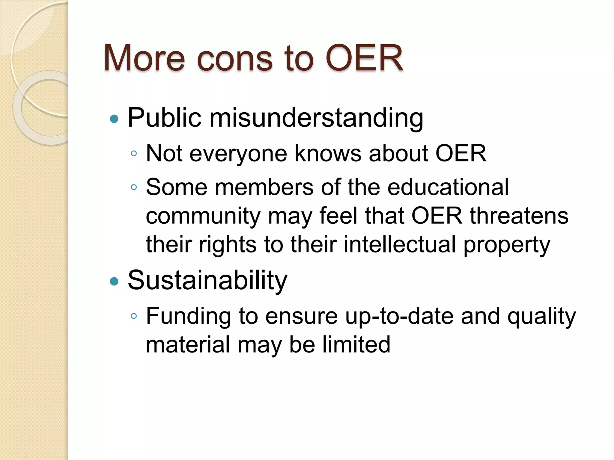 More cons to OER
Public misunderstanding
◦ Not everyone knows about OER
◦ Some members of the educational
community may feel that OER threatens
their rights to their intellectual property
Sustainability
◦ Funding to ensure up-to-date and quality
material may be limited