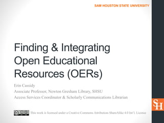 SAM HOUSTON STATE UNIVERSITY
Finding & Integrating
Open Educational
Resources (OERs)
Erin Cassidy
Associate Professor, Newton Gresham Library, SHSU
Access Services Coordinator & Scholarly Communications Librarian
This work is licensed under a Creative Commons Attribution-ShareAlike 4.0 Int’l. License
 