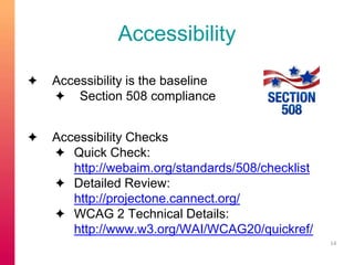 Accessibility 
✦ Accessibility is the baseline 
✦ Section 508 compliance 
✦ Accessibility Checks 
✦ Quick Check: 
http://webaim.org/standards/508/checklist 
✦ Detailed Review: 
http://projectone.cannect.org/ 
✦ WCAG 2 Technical Details: 
http://www.w3.org/WAI/WCAG20/quickref/ 
14 
 