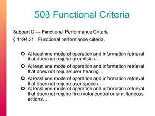 508 Functional Criteria 
Subpart C — Functional Performance Criteria 
§ 1194.31 Functional performance criteria. 
 At least one mode of operation and information retrieval 
that does not require user vision… 
 At least one mode of operation and information retrieval 
that does not require user hearing… 
 At least one mode of operation and information retrieval 
that does not require user speech… 
 At least one mode of operation and information retrieval 
that does not require fine motor control or simultaneous 
actions… 
 
