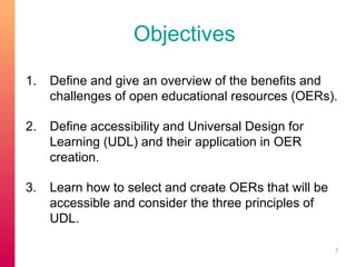 Objectives 
1. Define and give an overview of the benefits and 
challenges of open educational resources (OERs). 
2. Define accessibility and Universal Design for 
Learning (UDL) and their application in OER 
creation. 
3. Learn how to select and create OERs that will be 
accessible and consider the three principles of 
UDL. 
2 
 