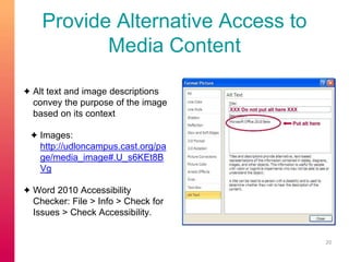 Provide Alternative Access to 
Media Content 
✦ Alt text and image descriptions 
convey the purpose of the image 
based on its context 
✦ Images: 
http://udloncampus.cast.org/pa 
ge/media_image#.U_s6KEt8B 
Vg 
✦ Word 2010 Accessibility 
Checker: File > Info > Check for 
Issues > Check Accessibility. 
20 
 
