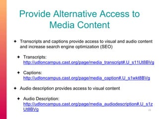 Provide Alternative Access to 
Media Content 
✦ Transcripts and captions provide access to visual and audio content 
and increase search engine optimization (SEO) 
✦ Transcripts: 
http://udloncampus.cast.org/page/media_transcript#.U_s11Ut8BVg 
✦ Captions: 
http://udloncampus.cast.org/page/media_caption#.U_s1wkt8BVg 
✦ Audio description provides access to visual content 
✦ Audio Description: 
http://udloncampus.cast.org/page/media_audiodescription#.U_s1z 
Ut8BVg 21 
 
