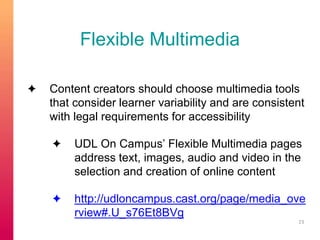 Flexible Multimedia 
✦ Content creators should choose multimedia tools 
that consider learner variability and are consistent 
with legal requirements for accessibility 
✦ UDL On Campus’ Flexible Multimedia pages 
address text, images, audio and video in the 
selection and creation of online content 
✦ http://udloncampus.cast.org/page/media_ove 
rview#.U_s76Et8BVg 
23 
 