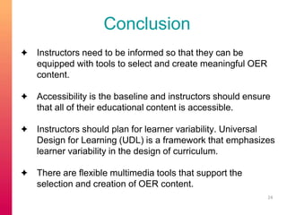 Conclusion 
✦ Instructors need to be informed so that they can be 
equipped with tools to select and create meaningful OER 
content. 
✦ Accessibility is the baseline and instructors should ensure 
that all of their educational content is accessible. 
✦ Instructors should plan for learner variability. Universal 
Design for Learning (UDL) is a framework that emphasizes 
learner variability in the design of curriculum. 
✦ There are flexible multimedia tools that support the 
selection and creation of OER content. 
24 
