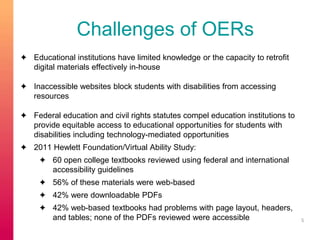 Challenges of OERs 
✦ Educational institutions have limited knowledge or the capacity to retrofit 
digital materials effectively in-house 
✦ Inaccessible websites block students with disabilities from accessing 
resources 
✦ Federal education and civil rights statutes compel education institutions to 
provide equitable access to educational opportunities for students with 
disabilities including technology-mediated opportunities 
✦ 2011 Hewlett Foundation/Virtual Ability Study: 
✦ 60 open college textbooks reviewed using federal and international 
accessibility guidelines 
✦ 56% of these materials were web-based 
✦ 42% were downloadable PDFs 
✦ 42% web-based textbooks had problems with page layout, headers, 
and tables; none of the PDFs reviewed were accessible 5 
 