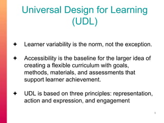 Universal Design for Learning 
(UDL) 
✦ Learner variability is the norm, not the exception. 
✦ Accessibility is the baseline for the larger idea of 
creating a flexible curriculum with goals, 
methods, materials, and assessments that 
support learner achievement. 
✦ UDL is based on three principles: representation, 
action and expression, and engagement 
8 
 