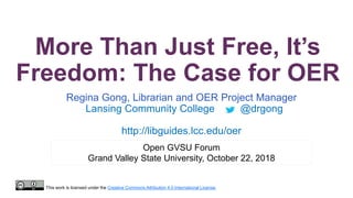 More Than Just Free, It’s
Freedom: The Case for OER
Regina Gong, Librarian and OER Project Manager
Lansing Community College @drgong
http://libguides.lcc.edu/oer
Open GVSU Forum
Grand Valley State University, October 22, 2018
This work is licensed under the Creative Commons Attribution 4.0 International License.
 