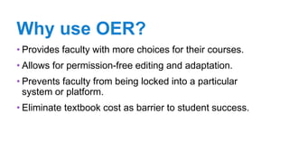 Why use OER?
• Provides faculty with more choices for their courses.
• Allows for permission-free editing and adaptation.
• Prevents faculty from being locked into a particular
system or platform.
• Eliminate textbook cost as barrier to student success.
 
