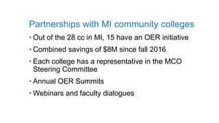Partnerships with MI community colleges
• Out of the 28 cc in MI, 15 have an OER initiative
• Combined savings of $8M since fall 2016
• Each college has a representative in the MCO
Steering Committee
• Annual OER Summits
• Webinars and faculty dialogues
 