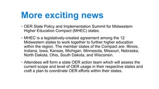 More exciting news
• OER State Policy and Implementation Summit for Midwestern
Higher Education Compact (MHEC) states.
• MHEC is a legislatively-created agreement among the 12
Midwestern states to work together to further higher education
within the region. The member states of the Compact are: Illinois,
Indiana, Iowa, Kansas, Michigan, Minnesota, Missouri, Nebraska,
North Dakota, Ohio, South Dakota, and Wisconsin.
• Attendees will form a state OER action team which will assess the
current scope and level of OER usage in their respective states and
craft a plan to coordinate OER efforts within their states.
 