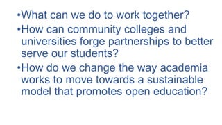 •What can we do to work together?
•How can community colleges and
universities forge partnerships to better
serve our students?
•How do we change the way academia
works to move towards a sustainable
model that promotes open education?
 