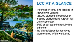 LCC AT A GLANCE
• Founded in 1957 and located in
downtown Lansing
• 26,000 students enrolled/year
• Faculty started using OER in fall
2015 semester
• 90% of our teaching faculty are
adjuncts
• No grants/stipends/incentives
were offered when we started
 