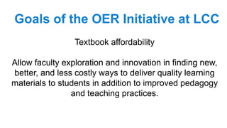 Textbook affordability
Allow faculty exploration and innovation in finding new,
better, and less costly ways to deliver quality learning
materials to students in addition to improved pedagogy
and teaching practices.
Goals of the OER Initiative at LCC
 