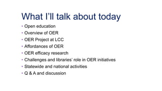 What I’ll talk about today
• Open education
• Overview of OER
• OER Project at LCC
• Affordances of OER
• OER efficacy research
• Challenges and libraries’ role in OER initiatives
• Statewide and national activities
• Q & A and discussion
 