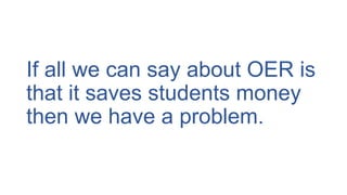 If all we can say about OER is
that it saves students money
then we have a problem.
 