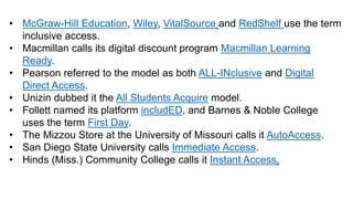 • McGraw-Hill Education, Wiley, VitalSource and RedShelf use the term
inclusive access.
• Macmillan calls its digital discount program Macmillan Learning
Ready.
• Pearson referred to the model as both ALL-INclusive and Digital
Direct Access.
• Unizin dubbed it the All Students Acquire model.
• Follett named its platform includED, and Barnes & Noble College
uses the term First Day.
• The Mizzou Store at the University of Missouri calls it AutoAccess.
• San Diego State University calls Immediate Access.
• Hinds (Miss.) Community College calls it Instant Access.
 
