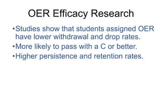 OER Efficacy Research
•Studies show that students assigned OER
have lower withdrawal and drop rates.
•More likely to pass with a C or better.
•Higher persistence and retention rates.
 