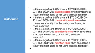 Outcomes
• Is there a significant difference in PSYC 200, ECON
201, and ECON 202 student grades when comparing a
faculty member using or not using an open textbook?
• Is there a significant difference in PSYC 200, ECON
201, and ECON 202 course withdrawal rates when
comparing a faculty member using or not using an
open textbook?
• Is there a significant difference in PSYC 200, ECON
201, and ECON 202 persistence rates when comparing
a faculty member using or not using an open
textbook?
• Is there a significant difference in PSYC 200, ECON
201, and ECON 202 retention rates when comparing a
faculty member using or not using an open textbook?
•
 