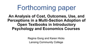 Forthcoming paper
An Analysis of Cost, Outcomes, Use, and
Perceptions in a Multi-Section Adoption of
Open Textbooks in Introductory
Psychology and Economics Courses
Regina Gong and Karen Hicks
Lansing Community College
 
