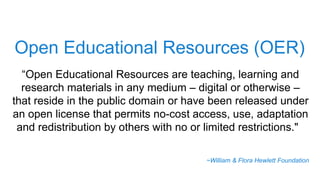 Open Educational Resources (OER)
“Open Educational Resources are teaching, learning and
research materials in any medium – digital or otherwise –
that reside in the public domain or have been released under
an open license that permits no-cost access, use, adaptation
and redistribution by others with no or limited restrictions."
~William & Flora Hewlett Foundation
 