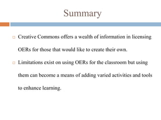Summary

   Creative Commons offers a wealth of information in licensing

    OERs for those that would like to create their own.

   Limitations exist on using OERs for the classroom but using

    them can become a means of adding varied activities and tools

    to enhance learning.
 