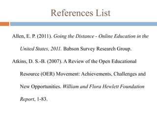 References List

Allen, E. P. (2011). Going the Distance - Online Education in the

   United States, 2011. Babson Survey Research Group.

Atkins, D. S.-B. (2007). A Review of the Open Educational

   Resource (OER) Movement: Achievements, Challenges and

   New Opportunities. William and Flora Hewlett Foundation

   Report, 1-83.
 