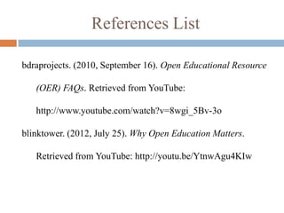 References List

bdraprojects. (2010, September 16). Open Educational Resource

   (OER) FAQs. Retrieved from YouTube:

   http://www.youtube.com/watch?v=8wgi_5Bv-3o

blinktower. (2012, July 25). Why Open Education Matters.

   Retrieved from YouTube: http://youtu.be/YtnwAgu4KIw
 