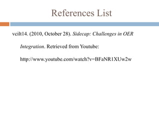 References List
vcilt14. (2010, October 28). Sidecap: Challenges in OER

   Integration. Retrieved from Youtube:

   http://www.youtube.com/watch?v=BFaNR1XUw2w
 