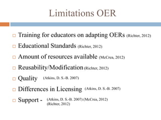 Limitations OER

   Training for educators on adapting OERs (Richter, 2012)
   Educational Standards (Richter, 2012)
   Amount of resources available (McCrea, 2012)
   Reusability/Modification (Richter, 2012)
   Quality     (Atkins, D. S.-B. 2007)


   Differences in Licensing              (Atkins, D. S.-B. 2007)


   Support -     (Atkins, D. S.-B. 2007) (McCrea, 2012)
                  (Richter, 2012)
 