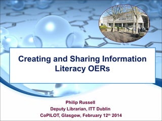 Philip Russell
Deputy Librarian, ITT Dublin
CoPILOT, Glasgow, February 12th
2014
Creating and Sharing Information
Literacy OERs
 