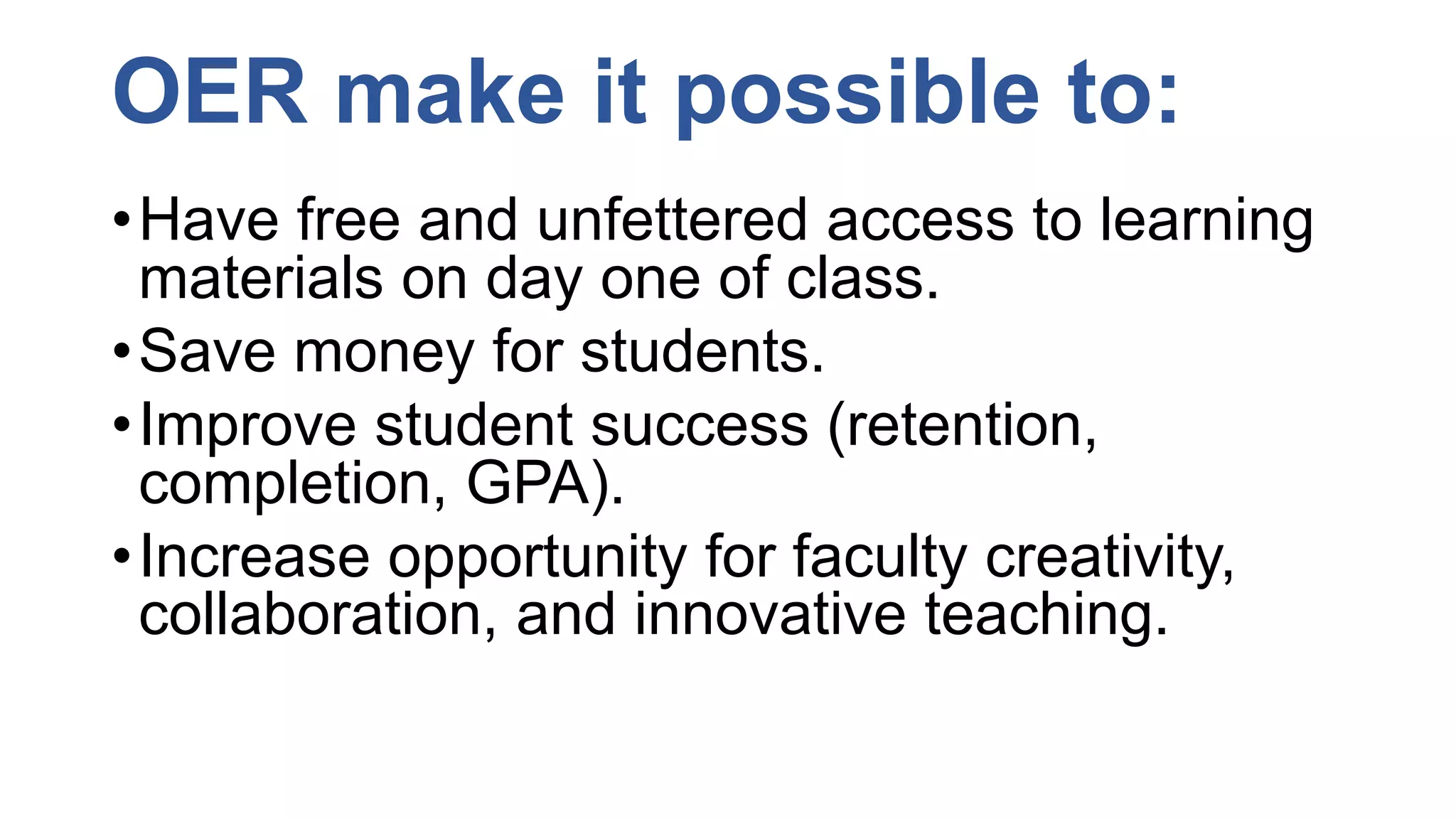 OER make it possible to:
•Have free and unfettered access to learning
materials on day one of class.
•Save money for students.
•Improve student success (retention,
completion, GPA).
•Increase opportunity for faculty creativity,
collaboration, and innovative teaching.
 